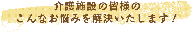 介護施設の皆さまのこんなお悩みを解決いたします！